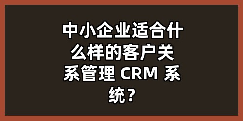 中小企业适合什么样的客户关系管理 CRM 系统？